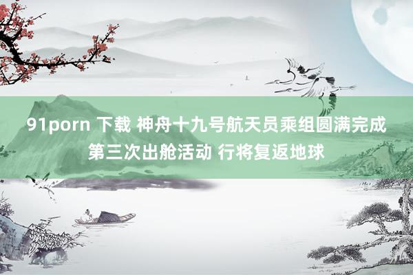 91porn 下载 神舟十九号航天员乘组圆满完成第三次出舱活动 行将复返地球