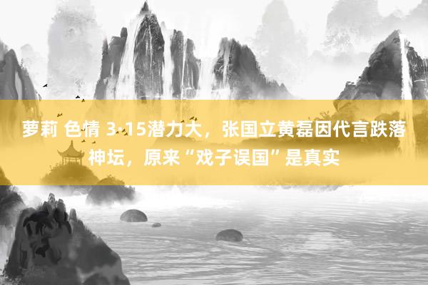萝莉 色情 3·15潜力大，张国立黄磊因代言跌落神坛，原来“戏子误国”是真实