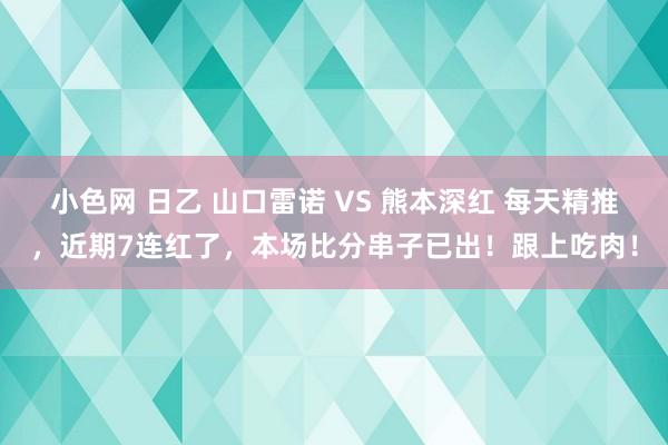 小色网 日乙 山口雷诺 VS 熊本深红 每天精推，近期7连红了，本场比分串子已出！跟上吃肉！