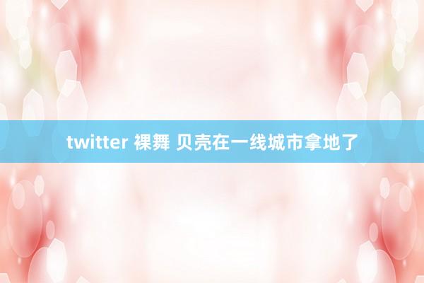 twitter 裸舞 贝壳在一线城市拿地了