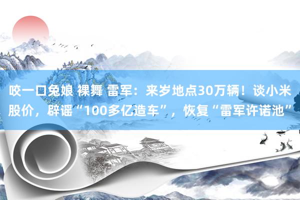 咬一口兔娘 裸舞 雷军：来岁地点30万辆！谈小米股价，辟谣“100多亿造车”，恢复“雷军许诺池”