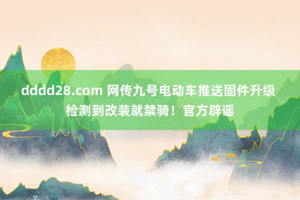 dddd28.com 网传九号电动车推送固件升级 检测到改装就禁骑！官方辟谣