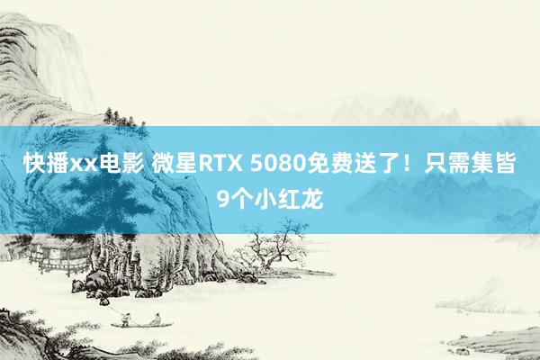 快播xx电影 微星RTX 5080免费送了！只需集皆9个小红龙
