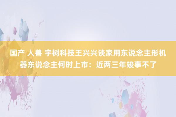 国产 人兽 宇树科技王兴兴谈家用东说念主形机器东说念主何时上市：近两三年竣事不了