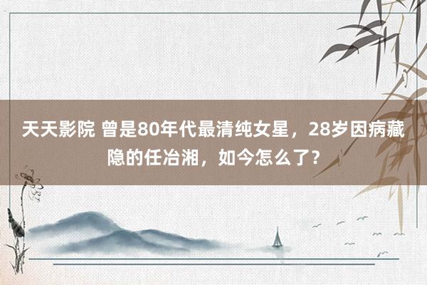 天天影院 曾是80年代最清纯女星，28岁因病藏隐的任冶湘，如今怎么了？