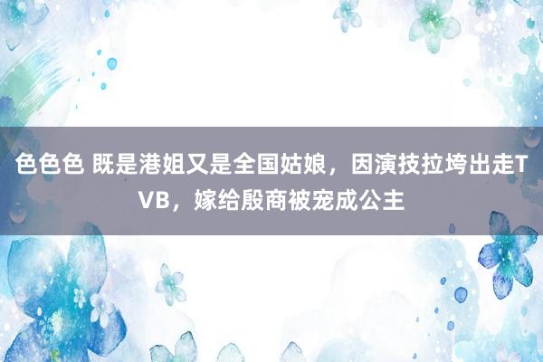 色色色 既是港姐又是全国姑娘，因演技拉垮出走TVB，嫁给殷商被宠成公主