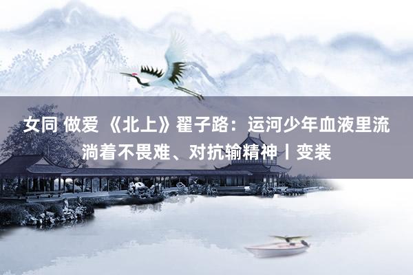 女同 做爱 《北上》翟子路：运河少年血液里流淌着不畏难、对抗输精神丨变装