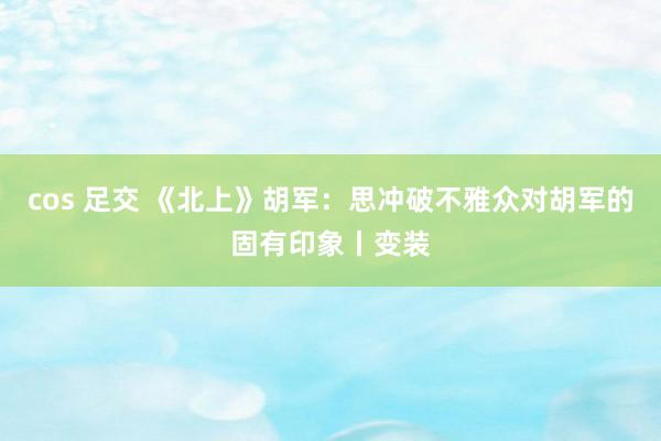 cos 足交 《北上》胡军：思冲破不雅众对胡军的固有印象丨变装