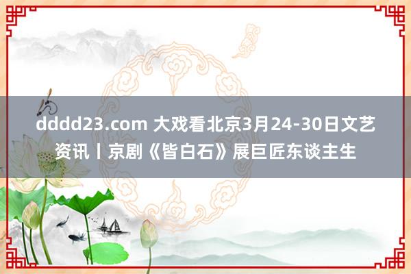 dddd23.com 大戏看北京3月24-30日文艺资讯丨京剧《皆白石》展巨匠东谈主生