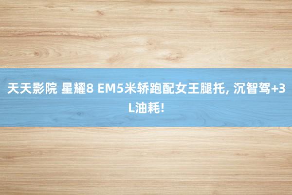 天天影院 星耀8 EM5米轿跑配女王腿托， 沉智驾+3L油耗!