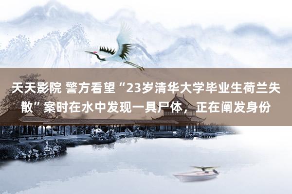 天天影院 警方看望“23岁清华大学毕业生荷兰失散”案时在水中发现一具尸体，正在阐发身份
