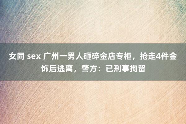 女同 sex 广州一男人砸碎金店专柜，抢走4件金饰后逃离，警方：已刑事拘留