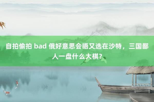 自拍偷拍 bad 俄好意思会晤又选在沙特，三国鄙人一盘什么大棋？