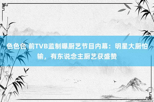 色色色 前TVB监制曝厨艺节目内幕：明星大厨怕输，有东说念主厨艺获盛赞
