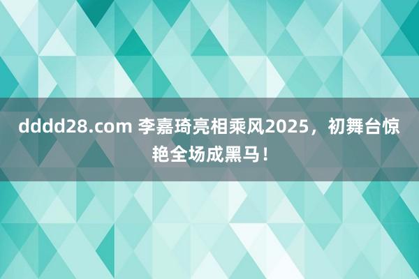 dddd28.com 李嘉琦亮相乘风2025，初舞台惊艳全场成黑马！