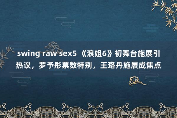swing raw sex5 《浪姐6》初舞台施展引热议，罗予彤票数特别，王珞丹施展成焦点