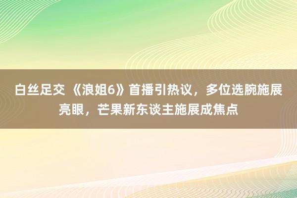 白丝足交 《浪姐6》首播引热议，多位选腕施展亮眼，芒果新东谈主施展成焦点