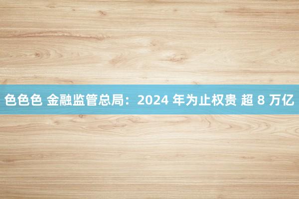 色色色 金融监管总局：2024 年为止权贵 超 8 万亿