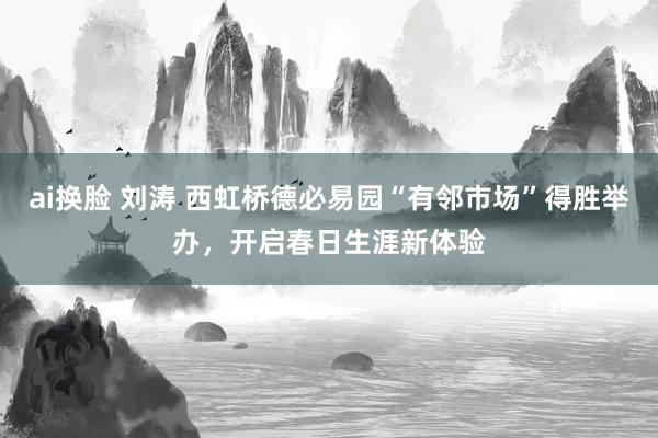 ai换脸 刘涛 西虹桥德必易园“有邻市场”得胜举办，开启春日生涯新体验