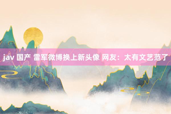 jav 国产 雷军微博换上新头像 网友：太有文艺范了