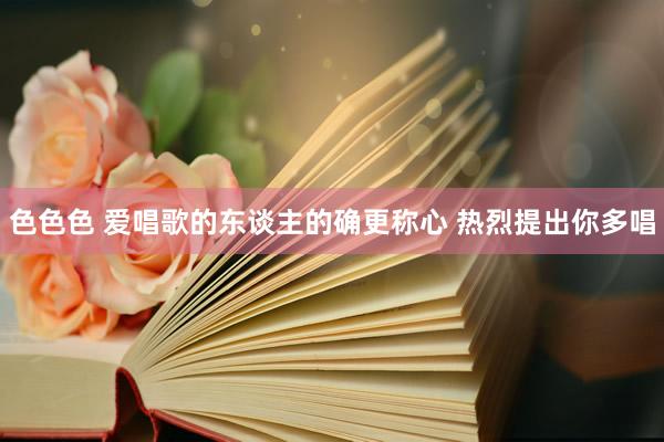 色色色 爱唱歌的东谈主的确更称心 热烈提出你多唱