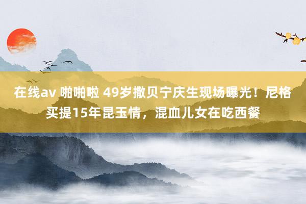 在线av 啪啪啦 49岁撒贝宁庆生现场曝光！尼格买提15年昆玉情，混血儿女在吃西餐