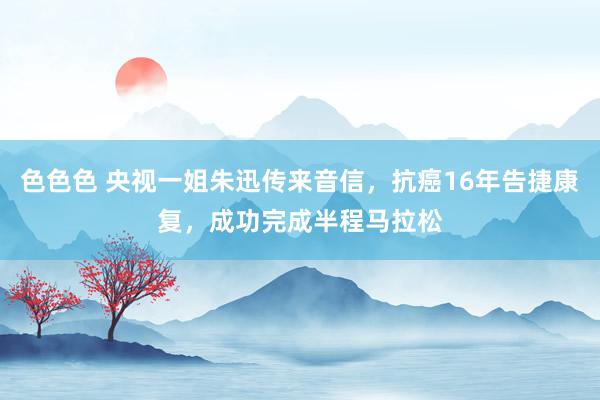 色色色 央视一姐朱迅传来音信，抗癌16年告捷康复，成功完成半程马拉松
