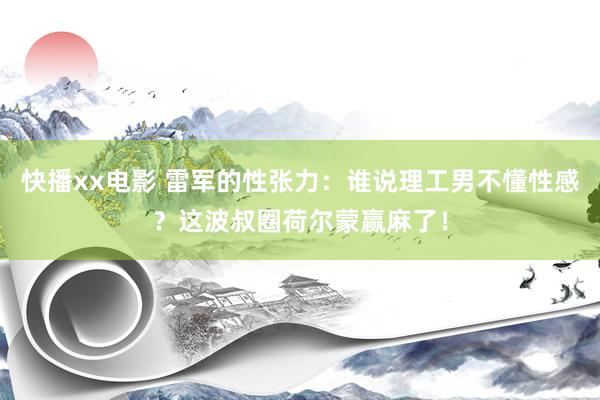 快播xx电影 雷军的性张力：谁说理工男不懂性感？这波叔圈荷尔蒙赢麻了！