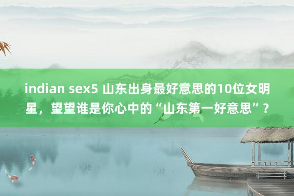 indian sex5 山东出身最好意思的10位女明星，望望谁是你心中的“山东第一好意思”？