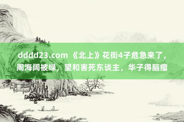 dddd23.com 《北上》花街4子危急来了，周海阔被绿，望和害死东谈主，华子得脑瘤