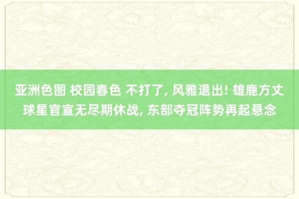亚洲色图 校园春色 不打了， 风雅退出! 雄鹿方丈球星官宣无尽期休战， 东部夺冠阵势再起悬念