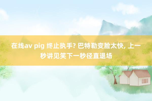 在线av pig 终止执手? 巴特勒变脸太快， 上一秒讲见笑下一秒径直退场