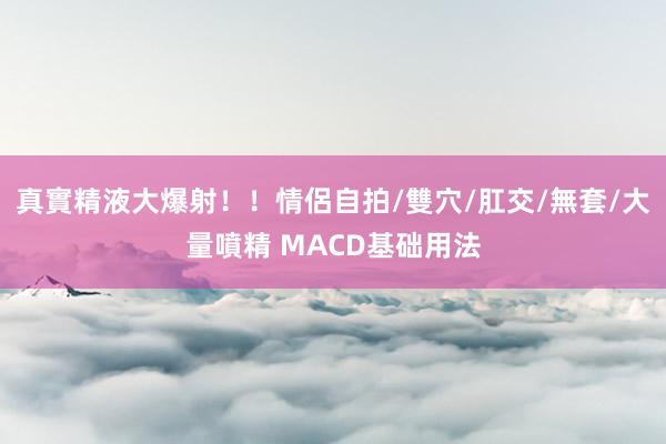 真實精液大爆射！！情侶自拍/雙穴/肛交/無套/大量噴精 MACD基础用法