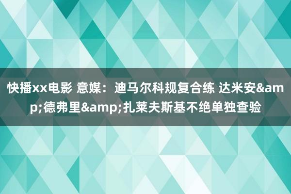 快播xx电影 意媒：迪马尔科规复合练 达米安&德弗里&扎莱夫斯基不绝单独查验