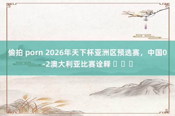 偷拍 porn 2026年天下杯亚洲区预选赛，中国0-2澳大利亚比赛诠释 ​​​