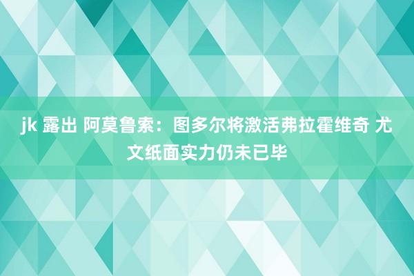 jk 露出 阿莫鲁索：图多尔将激活弗拉霍维奇 尤文纸面实力仍未已毕
