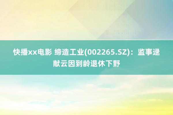 快播xx电影 缔造工业(002265.SZ)：监事逯献云因到龄退休下野