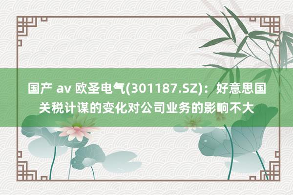 国产 av 欧圣电气(301187.SZ)：好意思国关税计谋的变化对公司业务的影响不大