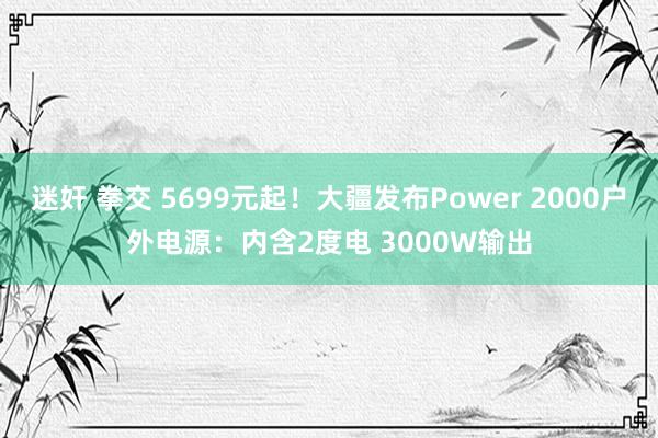迷奸 拳交 5699元起！大疆发布Power 2000户外电源：内含2度电 3000W输出
