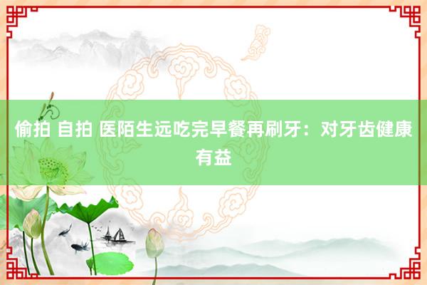偷拍 自拍 医陌生远吃完早餐再刷牙：对牙齿健康有益