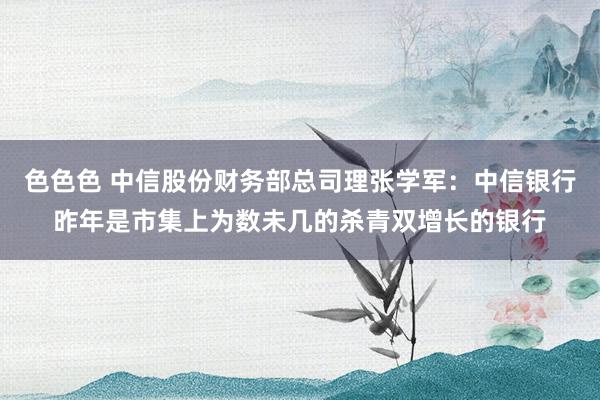 色色色 中信股份财务部总司理张学军：中信银行昨年是市集上为数未几的杀青双增长的银行
