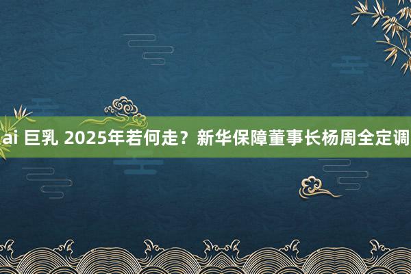 ai 巨乳 2025年若何走？新华保障董事长杨周全定调