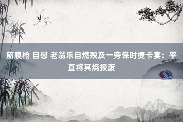 筋膜枪 自慰 老翁乐自燃殃及一旁保时捷卡宴：平直将其烧报废