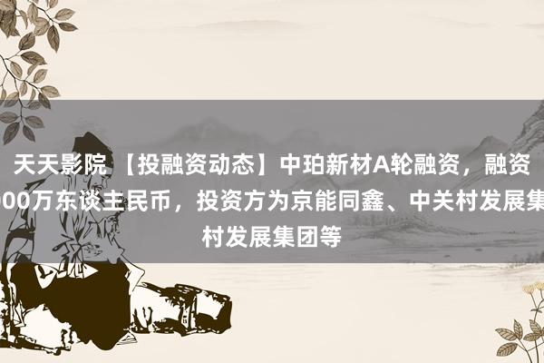 天天影院 【投融资动态】中珀新材A轮融资，融资额8000万东谈主民币，投资方为京能同鑫、中关村发展集团等