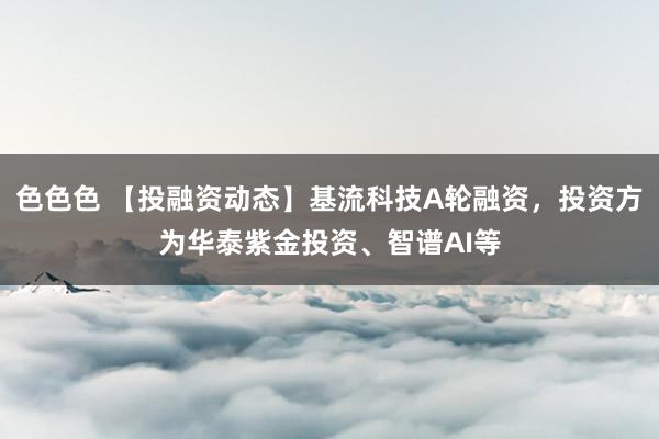 色色色 【投融资动态】基流科技A轮融资，投资方为华泰紫金投资、智谱AI等