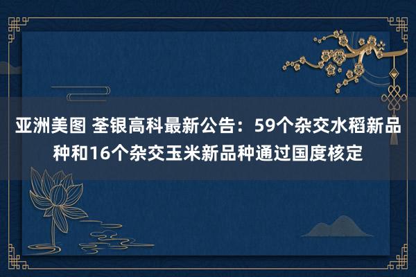 亚洲美图 荃银高科最新公告：59个杂交水稻新品种和16个杂交玉米新品种通过国度核定