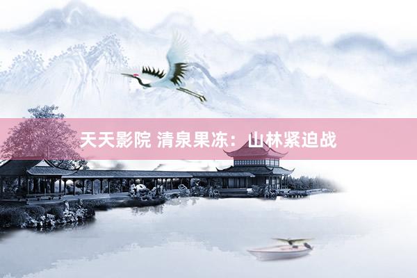 天天影院 清泉果冻：山林紧迫战