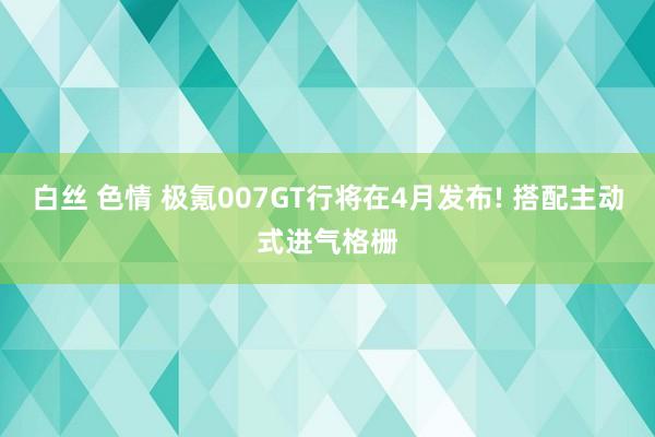 白丝 色情 极氪007GT行将在4月发布! 搭配主动式进气格栅