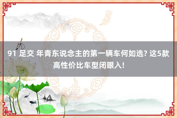 91 足交 年青东说念主的第一辆车何如选? 这5款高性价比车型闭眼入!
