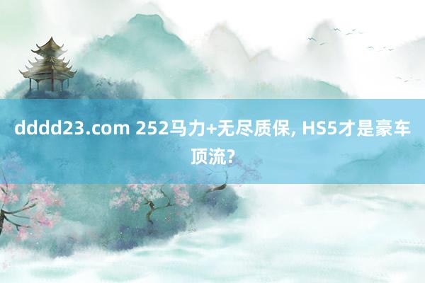 dddd23.com 252马力+无尽质保， HS5才是豪车顶流?